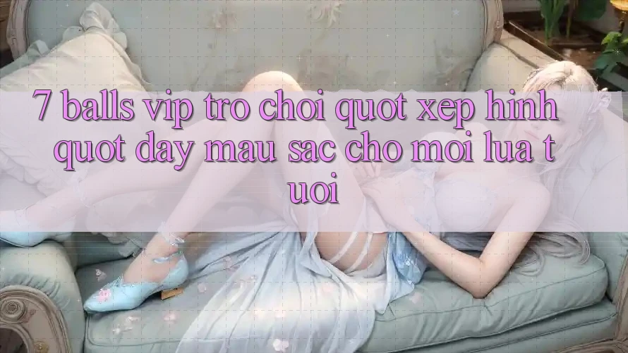7 Balls VIP - Trò Chơi " Xếp Hình" Đầy Màu Sắc Cho Mọi Lứa Tuổi 7 Balls VIP - Trò Chơi " Xếp Hình" Đầy Màu Sắc Cho Mọi Lứa Tuổi