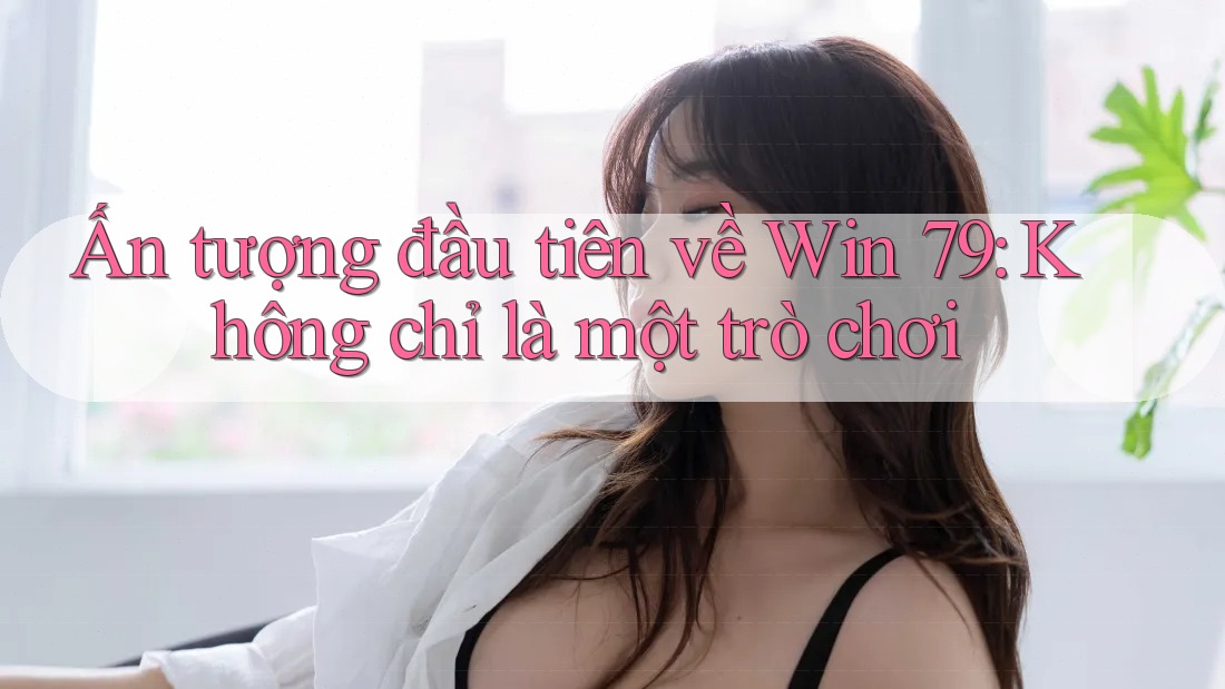 Ấn tượng đầu tiên về Win 79: Không chỉ là một trò chơi