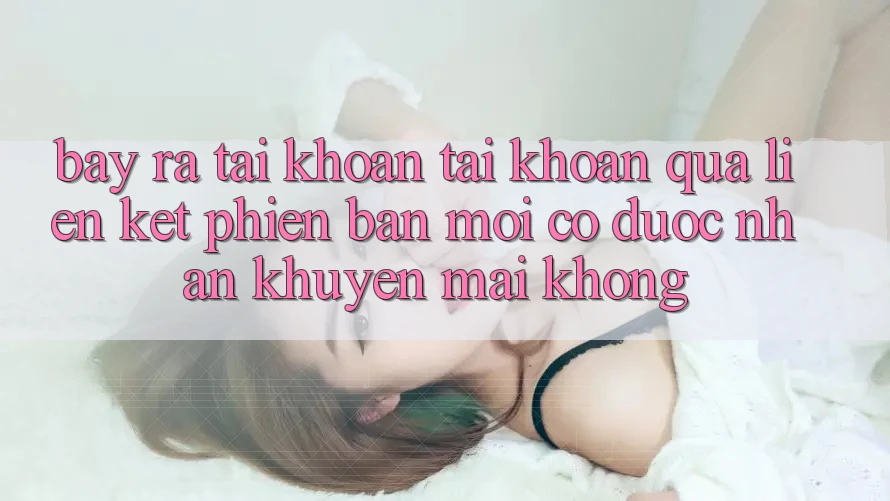 Bày ra tài khoản tài khoản qua liên kết phiên bản mới có được nhận khuyến mãi không? Bày ra tài khoản tài khoản qua liên kết phiên bản mới có được nhận khuyến mãi không?