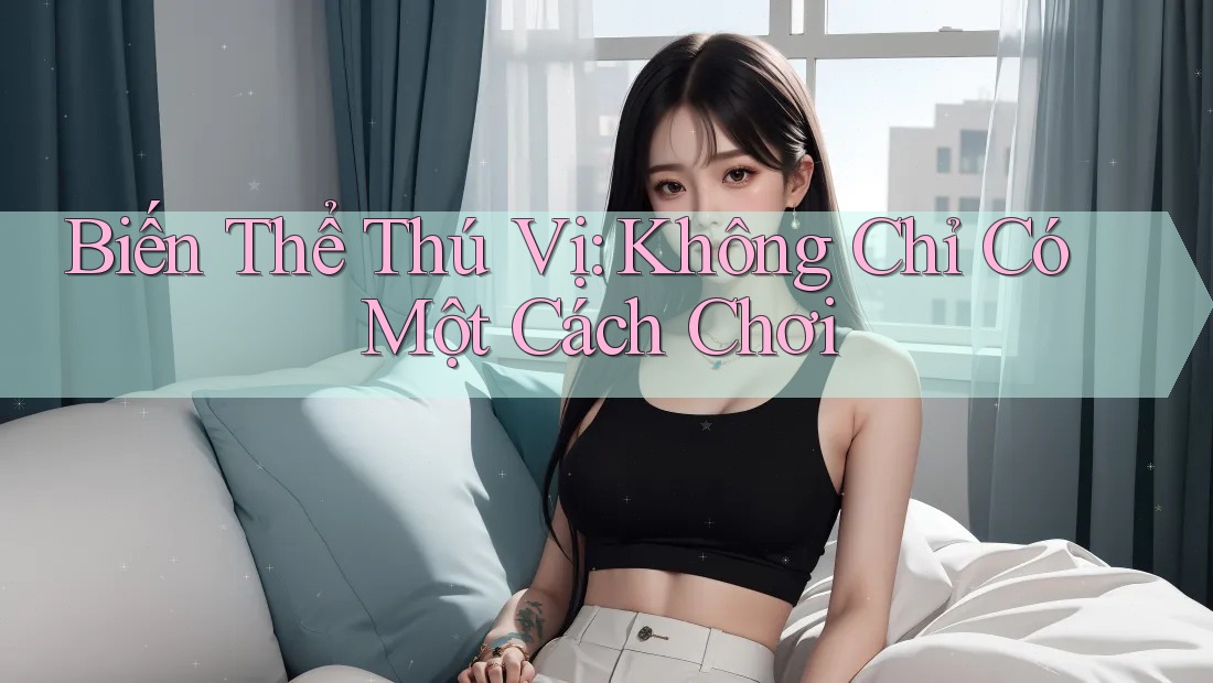 Biến Thể Thú Vị: Không Chỉ Có Một Cách Chơi