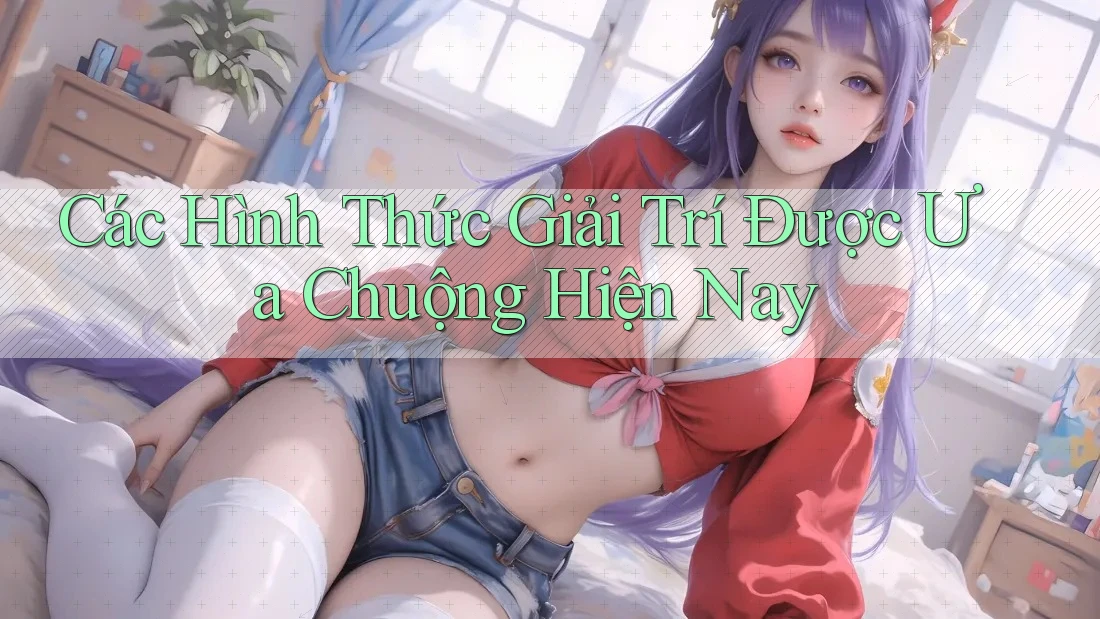 Các Hình Thức Giải Trí Được Ưa Chuộng Hiện Nay Các Hình Thức Giải Trí Được Ưa Chuộng Hiện Nay