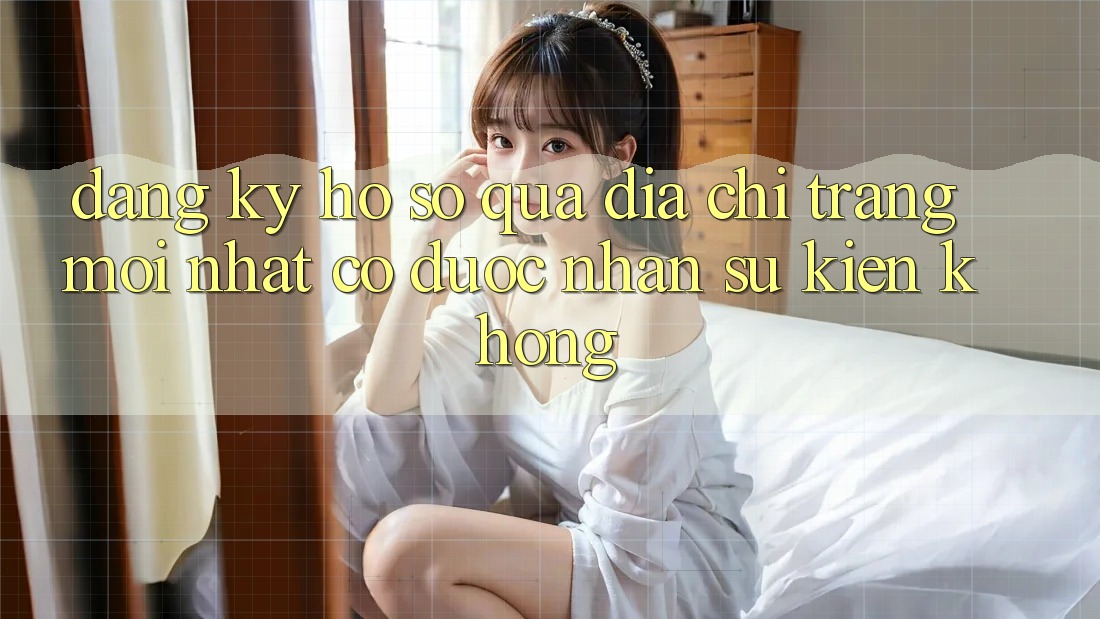 Đăng ký hồ sơ qua địa chỉ trang mới nhất có được nhận sự kiện không? Đăng ký hồ sơ qua địa chỉ trang mới nhất có được nhận sự kiện không?
