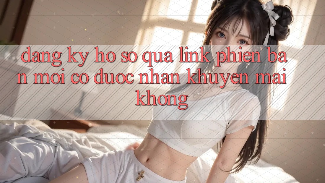 Đăng ký hồ sơ qua link phiên bản mới có được nhận khuyến mãi không? Đăng ký hồ sơ qua link phiên bản mới có được nhận khuyến mãi không?