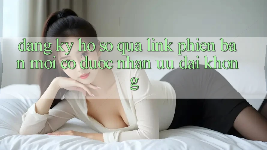 Đăng ký hồ sơ qua link phiên bản mới có được nhận ưu đãi không? Đăng ký hồ sơ qua link phiên bản mới có được nhận ưu đãi không?