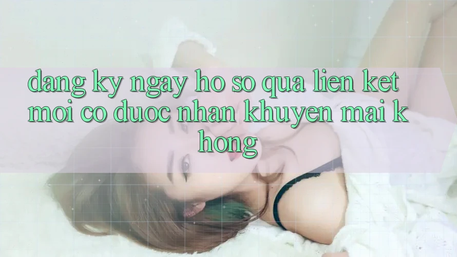 Đăng ký ngay hồ sơ qua liên kết mới có được nhận khuyến mãi không? Đăng ký ngay hồ sơ qua liên kết mới có được nhận khuyến mãi không?