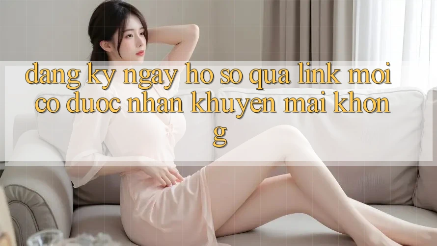 Đăng ký ngay hồ sơ qua link mới có được nhận khuyến mãi không? Đăng ký ngay hồ sơ qua link mới có được nhận khuyến mãi không?