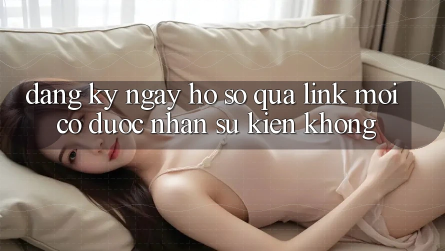 Đăng ký ngay hồ sơ qua link mới có được nhận sự kiện không? Đăng ký ngay hồ sơ qua link mới có được nhận sự kiện không?