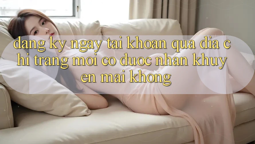 Đăng ký ngay tài khoản qua địa chỉ trang mới có được nhận khuyến mãi không? Đăng ký ngay tài khoản qua địa chỉ trang mới có được nhận khuyến mãi không?