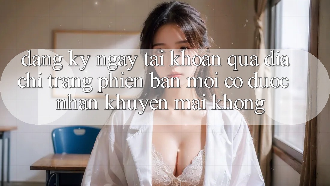 Đăng ký ngay tài khoản qua địa chỉ trang phiên bản mới có được nhận khuyến mãi không? Đăng ký ngay tài khoản qua địa chỉ trang phiên bản mới có được nhận khuyến mãi không?