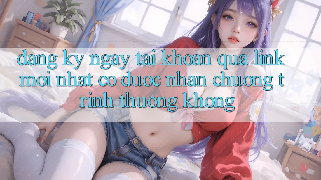 Đăng ký ngay tài khoản qua link mới nhất có được nhận chương trình thưởng không?