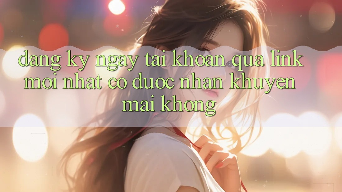 Đăng ký ngay tài khoản qua link mới nhất có được nhận khuyến mãi không?