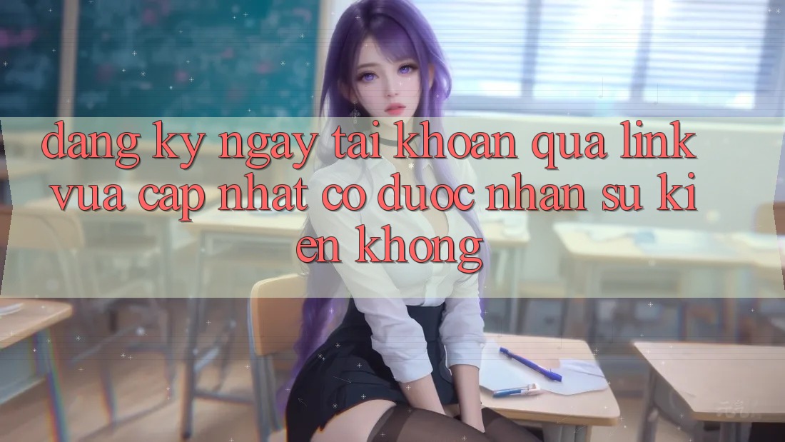 Đăng ký ngay tài khoản qua link vừa cập nhật có được nhận sự kiện không?