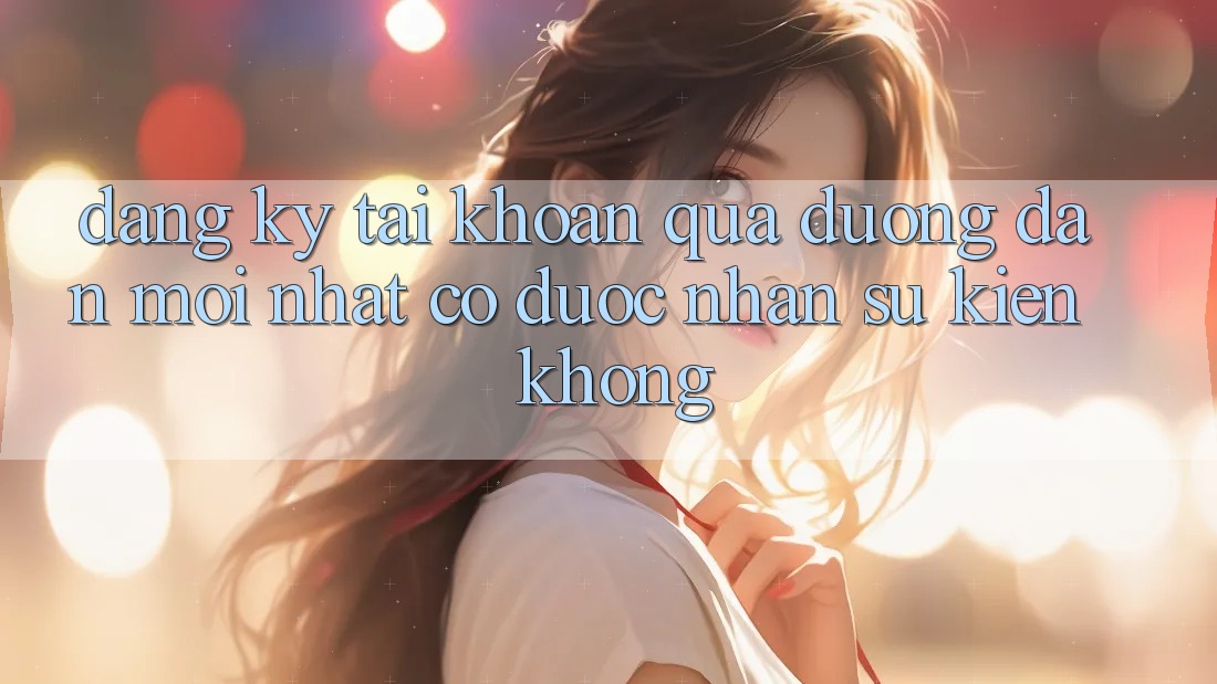 Đăng ký tài khoản qua đường dẫn mới nhất có được nhận sự kiện không? Đăng ký tài khoản qua đường dẫn mới nhất có được nhận sự kiện không?