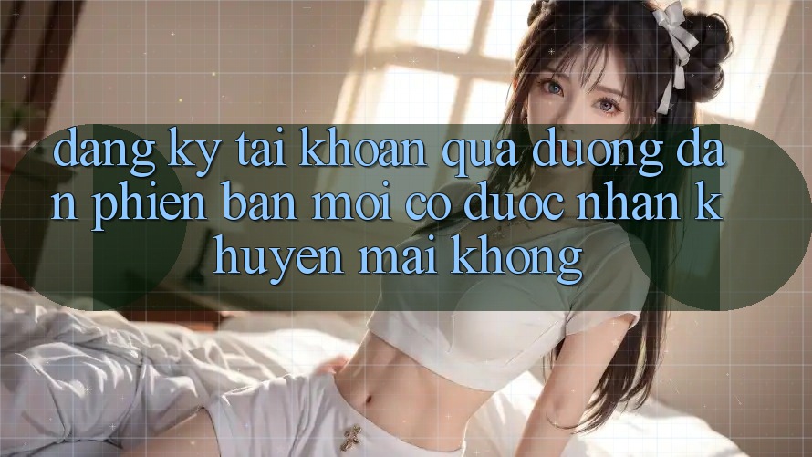 Đăng ký tài khoản qua đường dẫn phiên bản mới có được nhận khuyến mãi không?