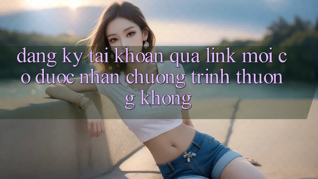 Đăng ký tài khoản qua link mới có được nhận chương trình thưởng không? Đăng ký tài khoản qua link mới có được nhận chương trình thưởng không?