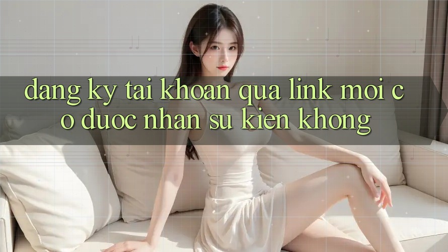 Đăng ký tài khoản qua link mới có được nhận sự kiện không?