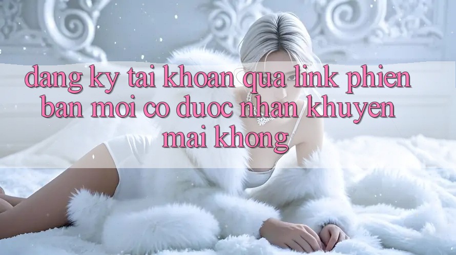 Đăng ký tài khoản qua link phiên bản mới có được nhận khuyến mãi không? Đăng ký tài khoản qua link phiên bản mới có được nhận khuyến mãi không?