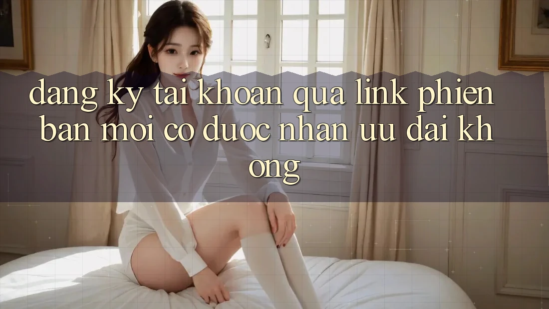 Đăng ký tài khoản qua link phiên bản mới có được nhận ưu đãi không? Đăng ký tài khoản qua link phiên bản mới có được nhận ưu đãi không?