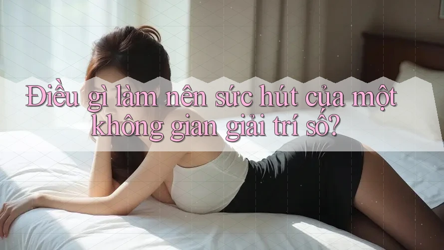 Điều gì làm nên sức hút của một không gian giải trí số? Điều gì làm nên sức hút của một không gian giải trí số?