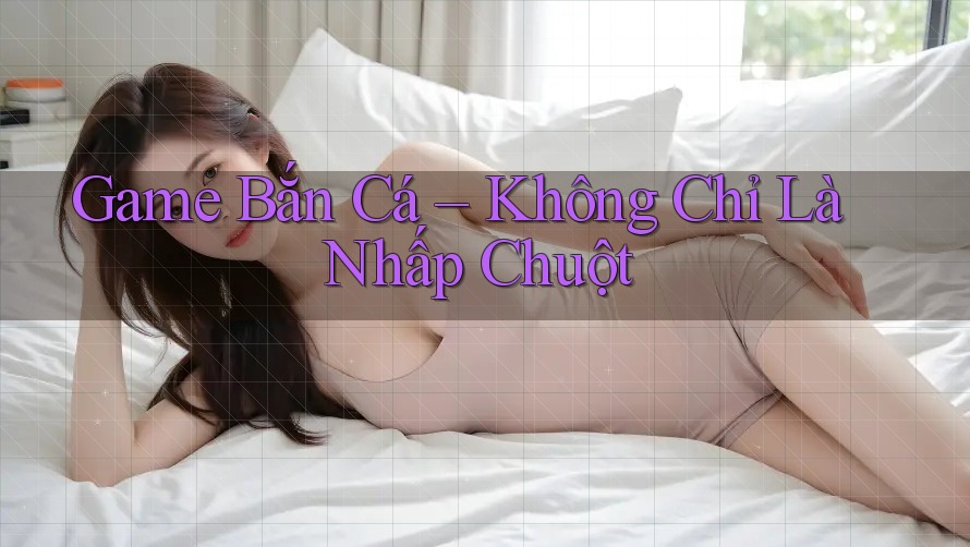 Game Bắn Cá Không Chỉ Là Nhấp Chuột