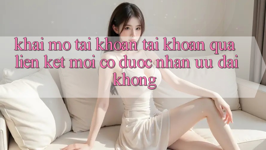 Khai mở tài khoản tài khoản qua liên kết mới có được nhận ưu đãi không?