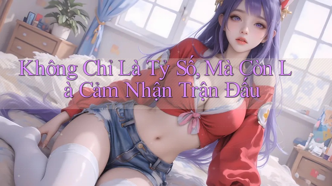 Không Chỉ Là Tỷ Số, Mà Còn Là Cảm Nhận Trận Đấu Không Chỉ Là Tỷ Số, Mà Còn Là Cảm Nhận Trận Đấu