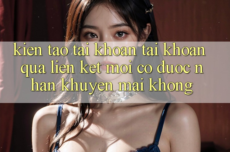 Kiến tạo tài khoản tài khoản qua liên kết mới có được nhận khuyến mãi không? Kiến tạo tài khoản tài khoản qua liên kết mới có được nhận khuyến mãi không?