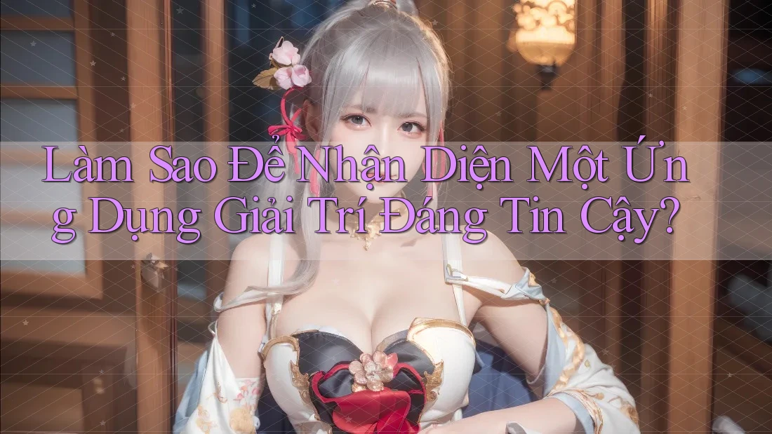 Làm Sao Để Nhận Diện Một Ứng Dụng Giải Trí Đáng Tin Cậy?