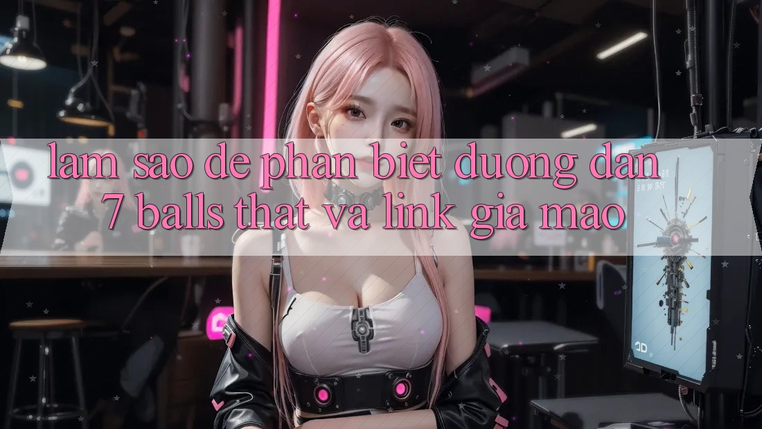 Làm sao để phân biệt đường dẫn 7 balls thật và link giả mạo? Làm sao để phân biệt đường dẫn 7 balls thật và link giả mạo?