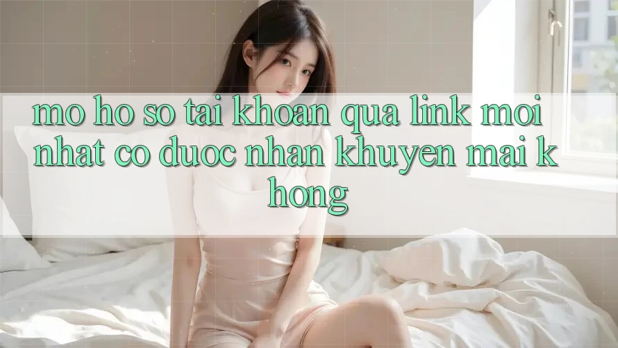 Mở hồ sơ tài khoản qua link mới nhất có được nhận khuyến mãi không?