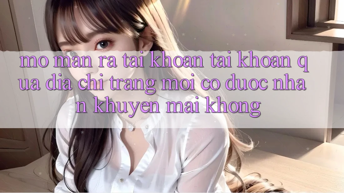Mở màn ra tài khoản tài khoản qua địa chỉ trang mới có được nhận khuyến mãi không? Mở màn ra tài khoản tài khoản qua địa chỉ trang mới có được nhận khuyến mãi không?