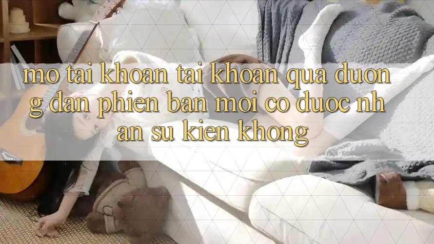 Mở tài khoản tài khoản qua đường dẫn phiên bản mới có được nhận sự kiện không? Mở tài khoản tài khoản qua đường dẫn phiên bản mới có được nhận sự kiện không?