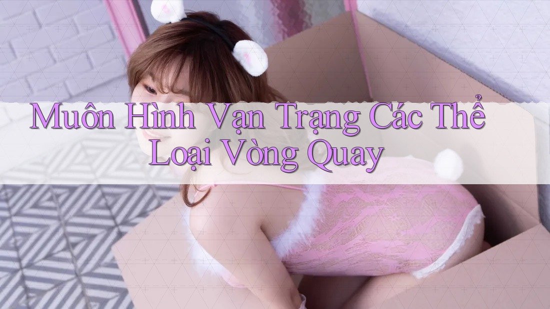 Muôn Hình Vạn Trạng Các Thể Loại Vòng Quay Muôn Hình Vạn Trạng Các Thể Loại Vòng Quay