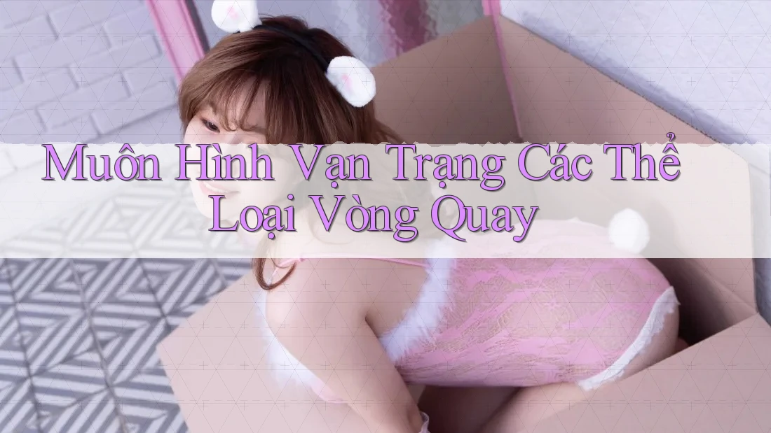 Muôn Hình Vạn Trạng Các Thể Loại Vòng Quay Muôn Hình Vạn Trạng Các Thể Loại Vòng Quay