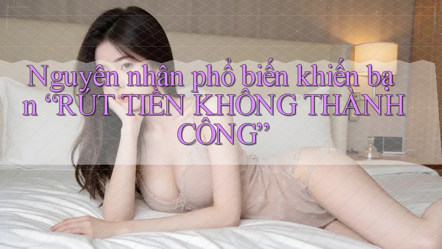 Nguyên nhân phổ biến khiến bạn “RÚT TIỀN KHÔNG THÀNH CÔNG”