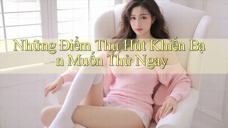 Những Điểm Thu Hút Khiến Bạn Muốn Thử Ngay