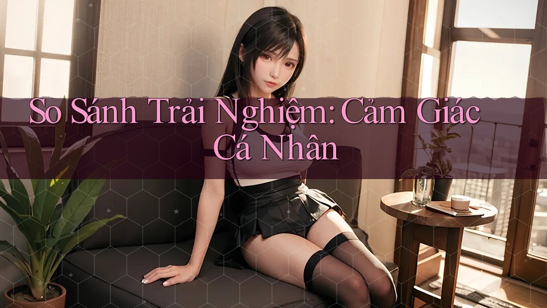 So Sánh Trải Nghiệm: Cảm Giác Cá Nhân