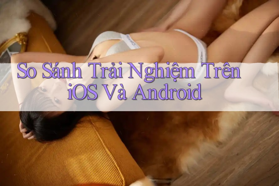 So Sánh Trải Nghiệm Trên iOS Và Android So Sánh Trải Nghiệm Trên iOS Và Android
