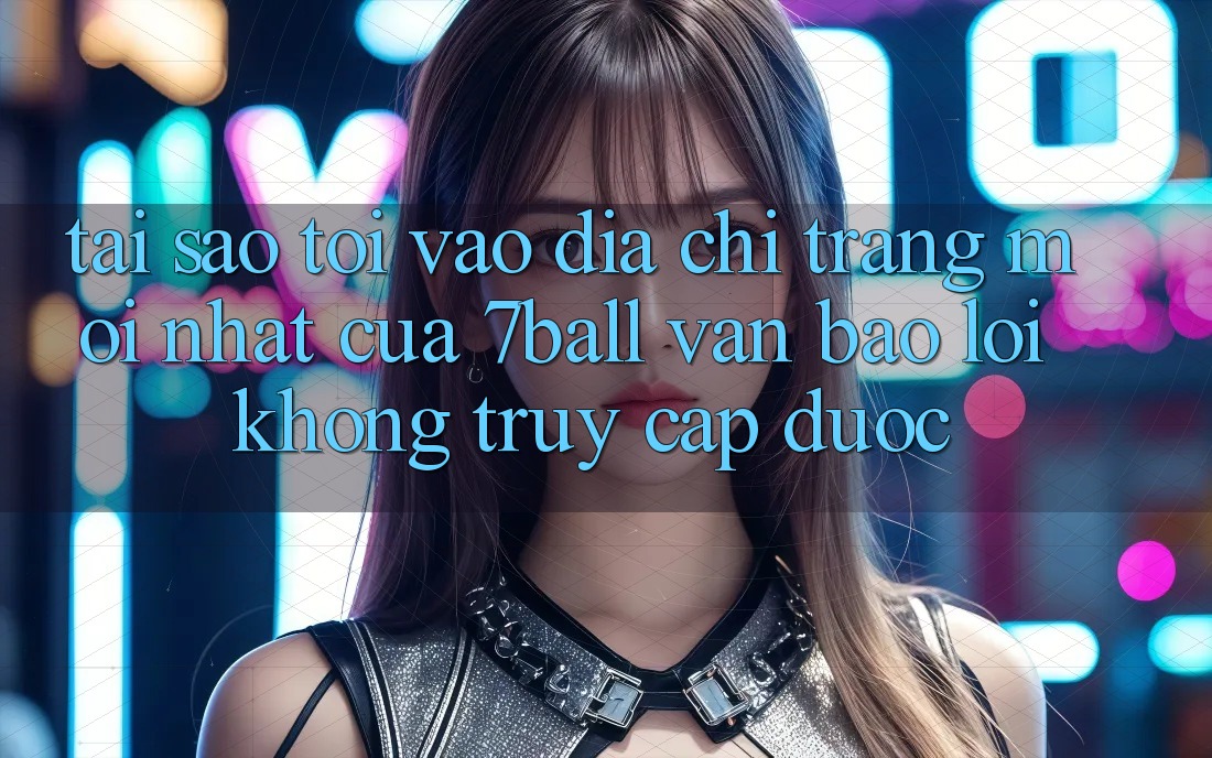 Tại sao tôi vào địa chỉ trang mới nhất của 7ball vẫn báo lỗi không truy cập được?