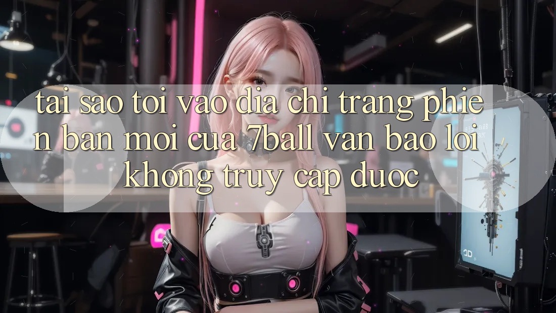 Tại sao tôi vào địa chỉ trang phiên bản mới của 7ball vẫn báo lỗi không truy cập được? Tại sao tôi vào địa chỉ trang phiên bản mới của 7ball vẫn báo lỗi không truy cập được?