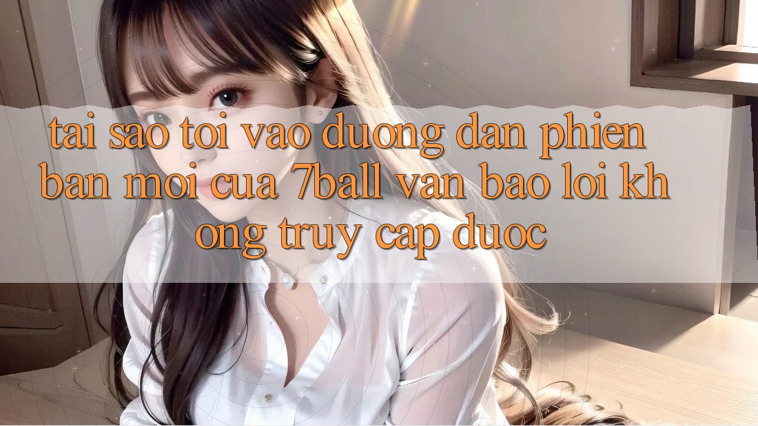 Tại sao tôi vào đường dẫn phiên bản mới của 7ball vẫn báo lỗi không truy cập được? Tại sao tôi vào đường dẫn phiên bản mới của 7ball vẫn báo lỗi không truy cập được?