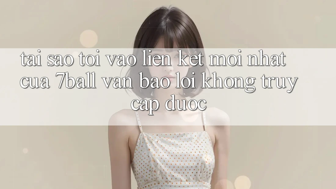 Tại sao tôi vào liên kết mới nhất của 7ball vẫn báo lỗi không truy cập được?
