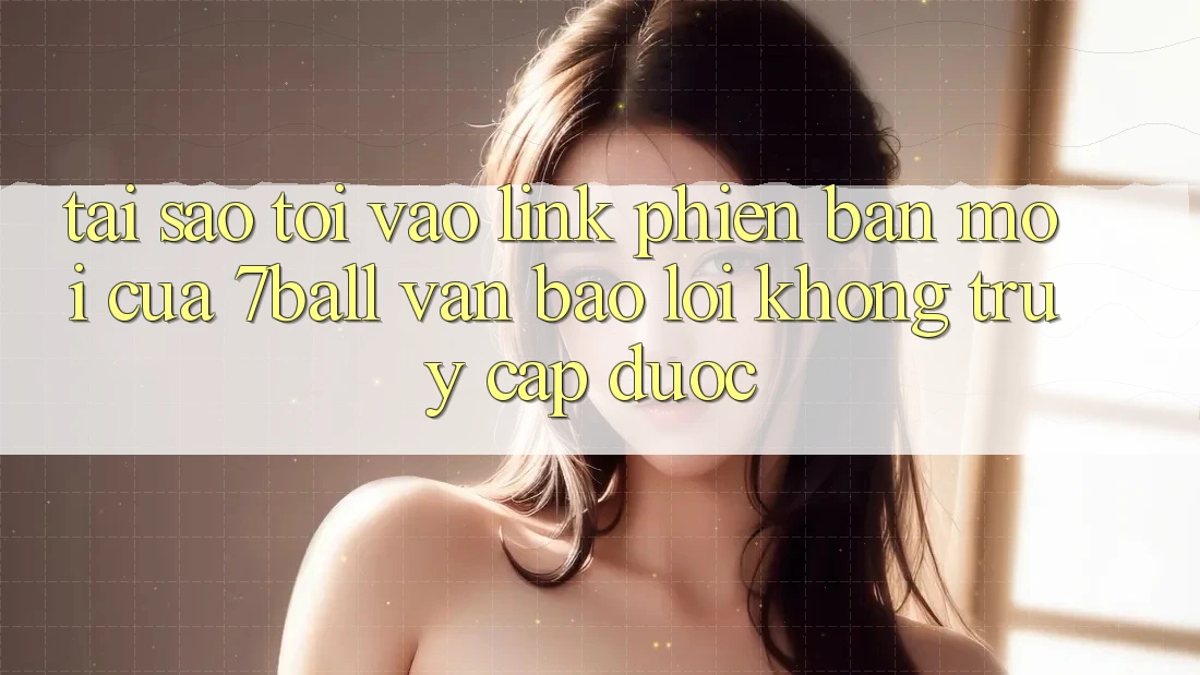 Tại sao tôi vào link phiên bản mới của 7ball vẫn báo lỗi không truy cập được?