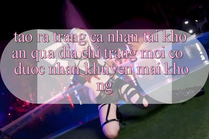 Tạo ra trang cá nhân tài khoản qua địa chỉ trang mới có được nhận khuyến mãi không? Tạo ra trang cá nhân tài khoản qua địa chỉ trang mới có được nhận khuyến mãi không?