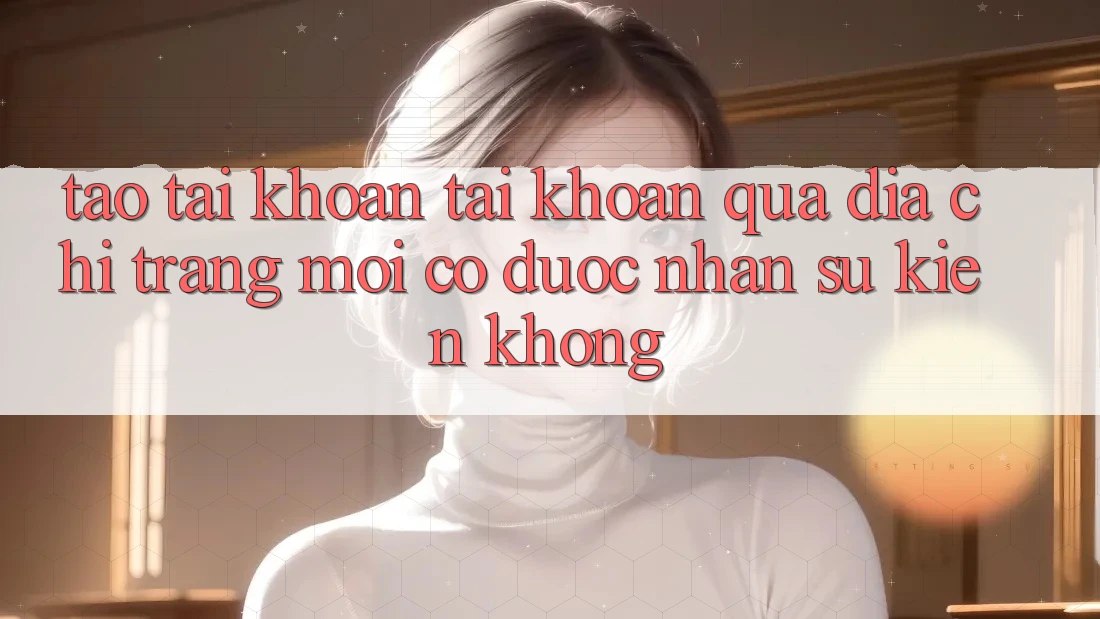 Tạo tài khoản tài khoản qua địa chỉ trang mới có được nhận sự kiện không? Tạo tài khoản tài khoản qua địa chỉ trang mới có được nhận sự kiện không?