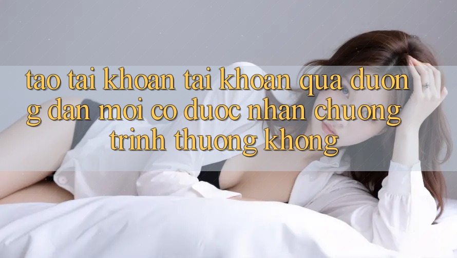 Tạo tài khoản tài khoản qua đường dẫn mới có được nhận chương trình thưởng không?