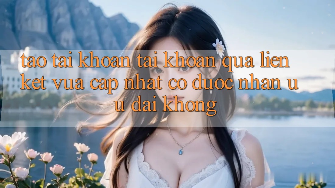 Tạo tài khoản tài khoản qua liên kết vừa cập nhật có được nhận ưu đãi không? Tạo tài khoản tài khoản qua liên kết vừa cập nhật có được nhận ưu đãi không?