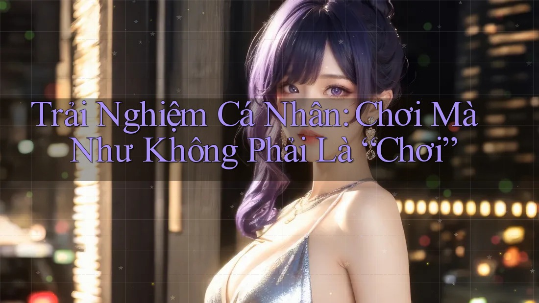 Trải Nghiệm Cá Nhân: Chơi Mà Như Không Phải Là “Chơi” Trải Nghiệm Cá Nhân: Chơi Mà Như Không Phải Là “Chơi”