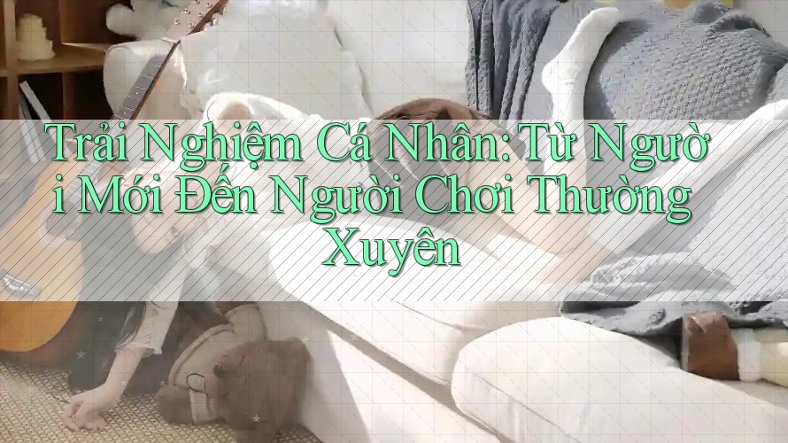 Trải Nghiệm Cá Nhân: Từ Người Mới Đến Người Chơi Thường Xuyên
