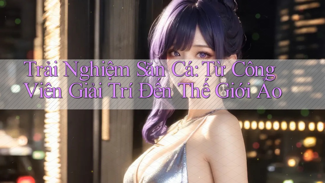 Trải Nghiệm Săn Cá: Từ Công Viên Giải Trí Đến Thế Giới Ảo Trải Nghiệm Săn Cá: Từ Công Viên Giải Trí Đến Thế Giới Ảo